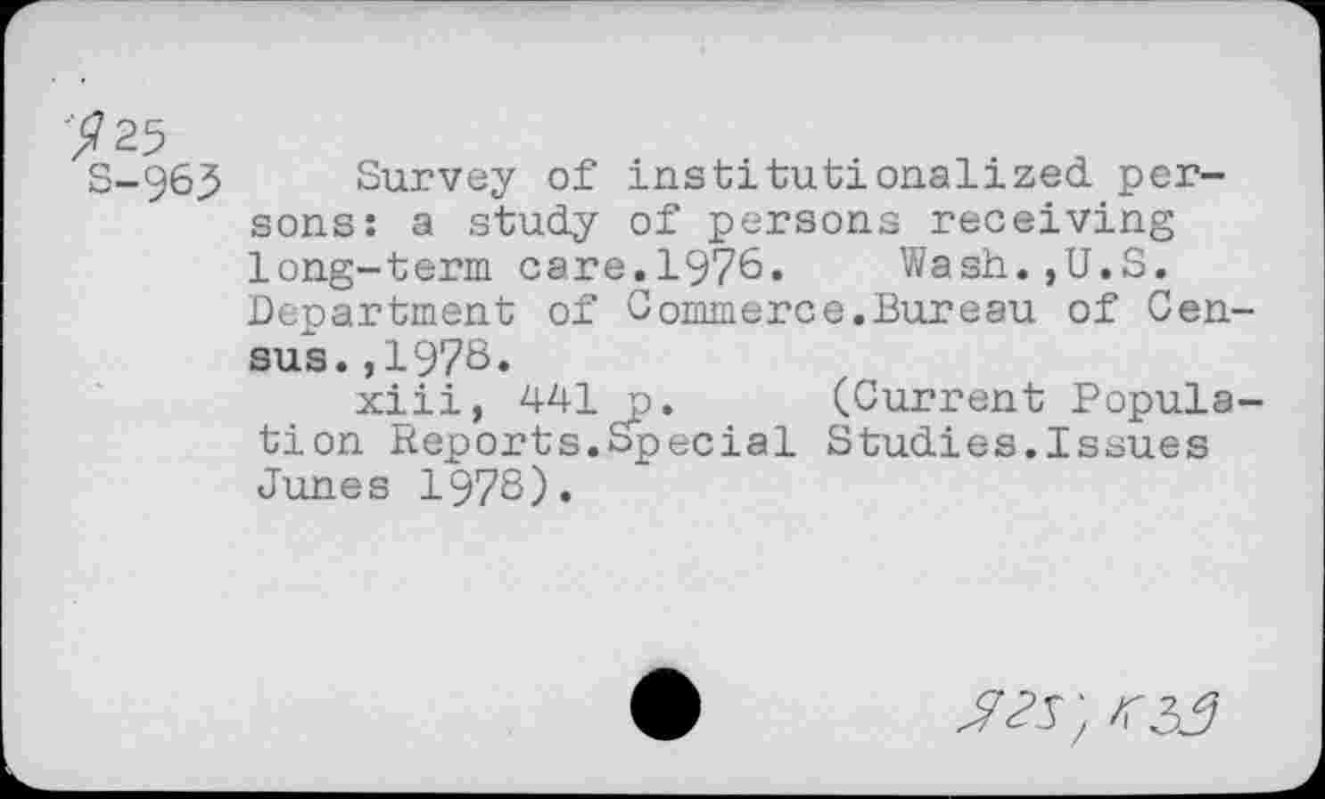 ﻿y 25 S-965
Survey of institutionalized, persons: a study of persons receiving long-term care.1976. Wash.,U.S. Department of Commerce.Bureau of Census. ,1978.
xiii, 441 j). (Current Population Reports.Special Studies.Issues Junes 1978).
05; 05